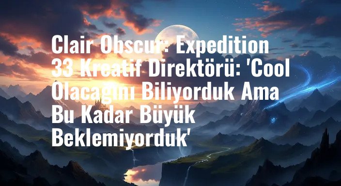 Clair Obscur: Expedition 33 Kreatif Direktörü: 'Cool Olacağını Biliyorduk Ama Bu Kadar Büyük Beklemiyorduk'