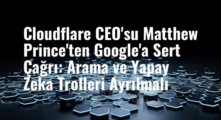 Cloudflare CEO'su Matthew Prince'ten Google'a Sert Çağrı: Arama ve Yapay Zeka Trolleri Ayrılmalı