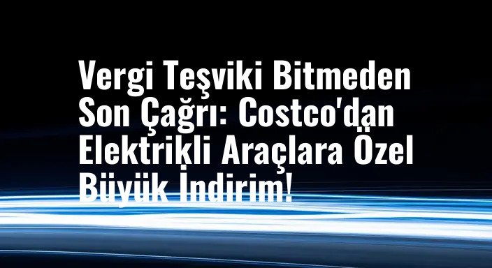 Vergi Teşviki Bitmeden Son Çağrı: Costco'dan Elektrikli Araçlara Özel Büyük İndirim!