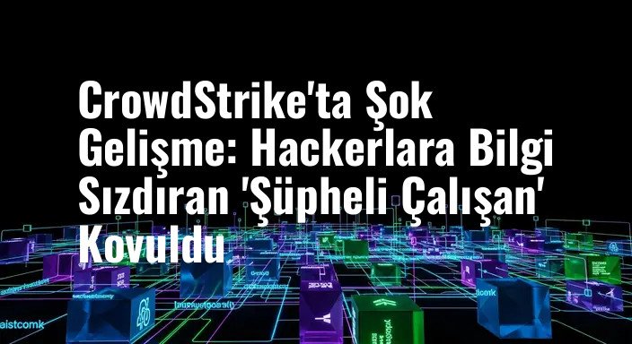 CrowdStrike'ta Şok Gelişme: Hackerlara Bilgi Sızdıran 'Şüpheli Çalışan' Kovuldu