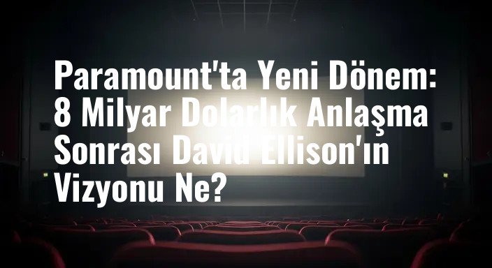Paramount'ta Yeni Dönem: 8 Milyar Dolarlık Anlaşma Sonrası David Ellison'ın Vizyonu Ne?