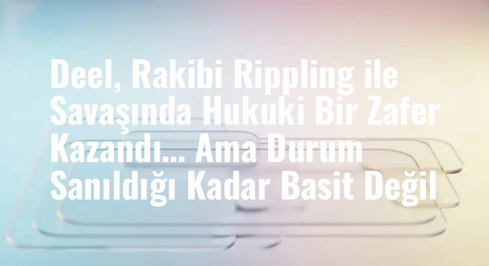 Deel, Rakibi Rippling ile Savaşında Hukuki Bir Zafer Kazandı… Ama Durum Sanıldığı Kadar Basit Değil