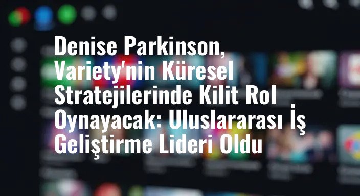 Denise Parkinson, Variety'nin Küresel Stratejilerinde Kilit Rol Oynayacak: Uluslararası İş Geliştirme Lideri Oldu