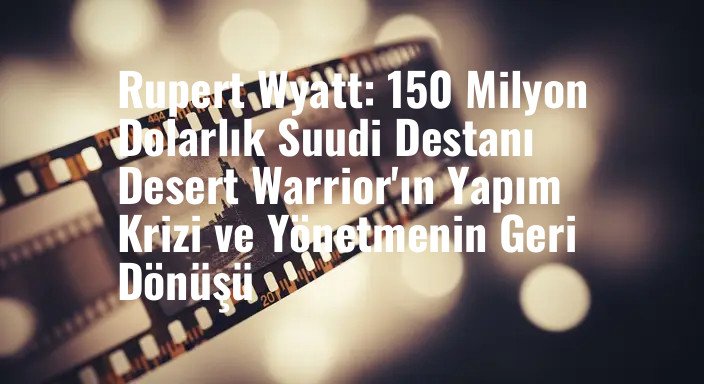 Rupert Wyatt: 150 Milyon Dolarlık Suudi Destanı Desert Warrior'ın Yapım Krizi ve Yönetmenin Geri Dönüşü