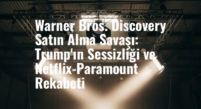Warner Bros. Discovery Satın Alma Savaşı: Trump'ın Sessizliği ve Netflix-Paramount Rekabeti
