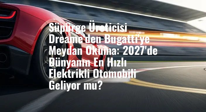 Süpürge Üreticisi Dreame'den Bugatti'ye Meydan Okuma: 2027'de Dünyanın En Hızlı Elektrikli Otomobili Geliyor mu?