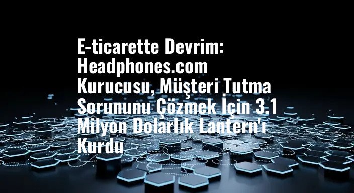 E-ticarette Devrim: Headphones.com Kurucusu, Müşteri Tutma Sorununu Çözmek İçin 3.1 Milyon Dolarlık Lantern'ı Kurdu