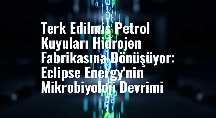 Terk Edilmiş Petrol Kuyuları Hidrojen Fabrikasına Dönüşüyor: Eclipse Energy'nin Mikrobiyoloji Devrimi