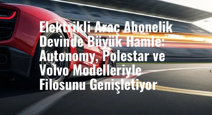 Elektrikli Araç Abonelik Devinde Büyük Hamle: Autonomy, Polestar ve Volvo Modelleriyle Filosunu Genişletiyor