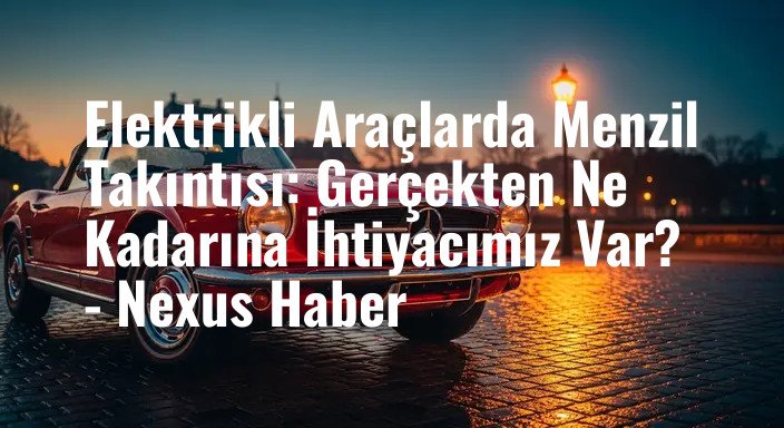 Elektrikli Araçlarda Menzil Takıntısı: Gerçekten Ne Kadarına İhtiyacımız Var? - Nexus Haber