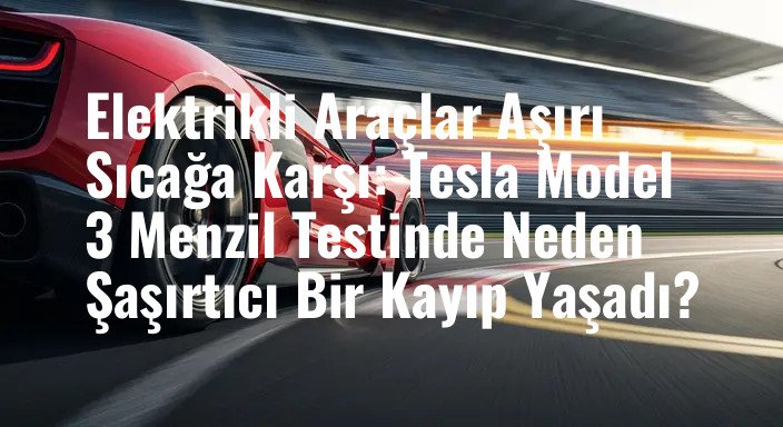 Elektrikli Araçlar Aşırı Sıcağa Karşı: Tesla Model 3 Menzil Testinde Neden Şaşırtıcı Bir Kayıp Yaşadı?