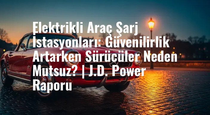 Elektrikli Araç Şarj İstasyonları: Güvenilirlik Artarken Sürücüler Neden Mutsuz? | J.D. Power Raporu