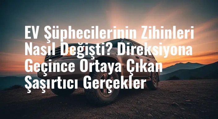 EV Şüphecilerinin Zihinleri Nasıl Değişti? Direksiyona Geçince Ortaya Çıkan Şaşırtıcı Gerçekler