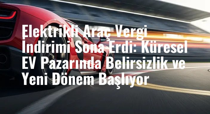 Elektrikli Araç Vergi İndirimi Sona Erdi: Küresel EV Pazarında Belirsizlik ve Yeni Dönem Başlıyor