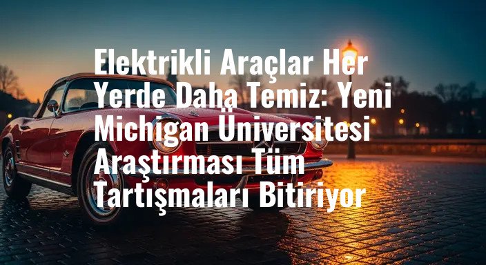 Elektrikli Araçlar Her Yerde Daha Temiz: Yeni Michigan Üniversitesi Araştırması Tüm Tartışmaları Bitiriyor