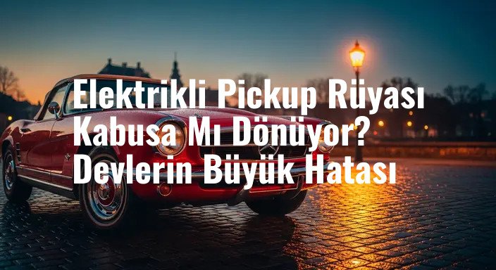Elektrikli Pickup Rüyası Kabusa Mı Dönüyor? Devlerin Büyük Hatası