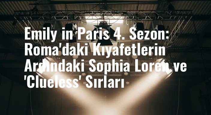 Emily in Paris 4. Sezon: Roma'daki Kıyafetlerin Ardındaki Sophia Loren ve 'Clueless' Sırları