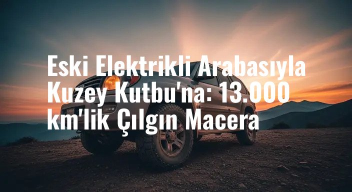 Eski Elektrikli Arabasıyla Kuzey Kutbu'na: 13.000 km'lik Çılgın Macera