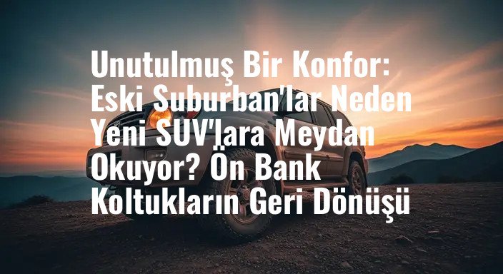 Unutulmuş Bir Konfor: Eski Suburban'lar Neden Yeni SUV'lara Meydan Okuyor? Ön Bank Koltukların Geri Dönüşü
