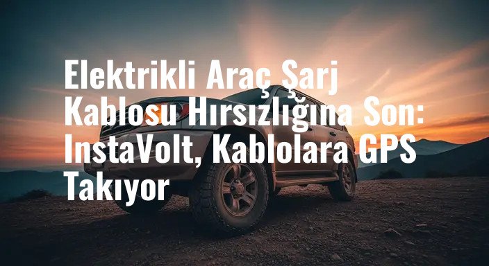 Elektrikli Araç Şarj Kablosu Hırsızlığına Son: InstaVolt, Kablolara GPS Takıyor