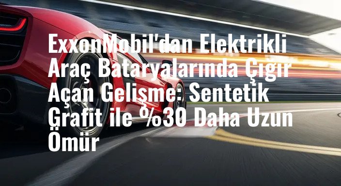 ExxonMobil'dan Elektrikli Araç Bataryalarında Çığır Açan Gelişme: Sentetik Grafit ile %30 Daha Uzun Ömür