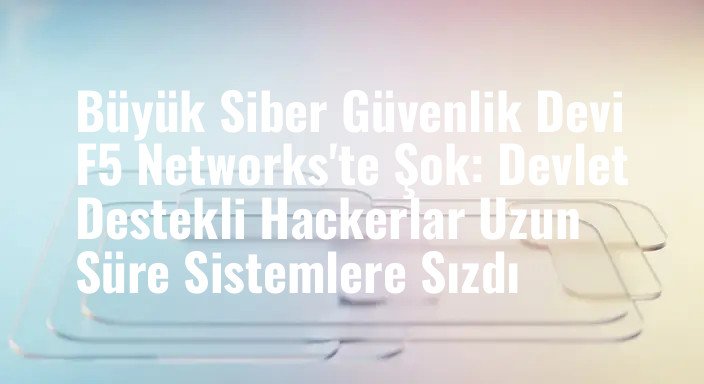 Büyük Siber Güvenlik Devi F5 Networks'te Şok: Devlet Destekli Hackerlar Uzun Süre Sistemlere Sızdı