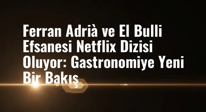 Ferran Adrià ve El Bulli Efsanesi Netflix Dizisi Oluyor: Gastronomiye Yeni Bir Bakış