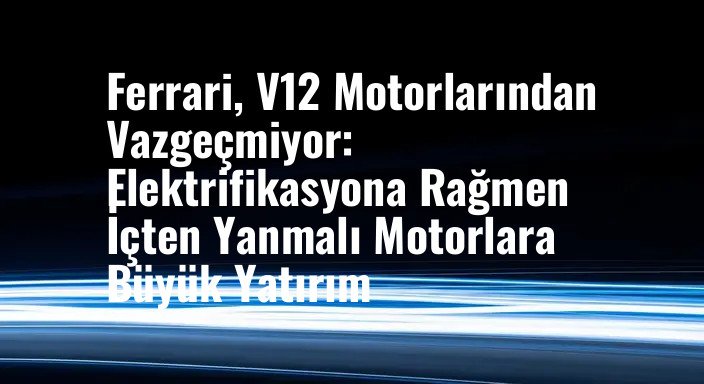Ferrari, V12 Motorlarından Vazgeçmiyor: Elektrifikasyona Rağmen İçten Yanmalı Motorlara Büyük Yatırım