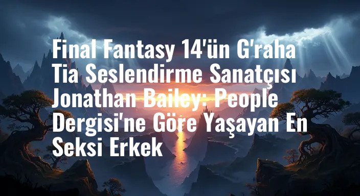 Final Fantasy 14'ün G'raha Tia Seslendirme Sanatçısı Jonathan Bailey: People Dergisi'ne Göre Yaşayan En Seksi Erkek