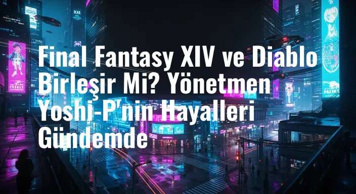 Final Fantasy XIV ve Diablo Birleşir Mi? Yönetmen Yoshi-P'nin Hayalleri Gündemde