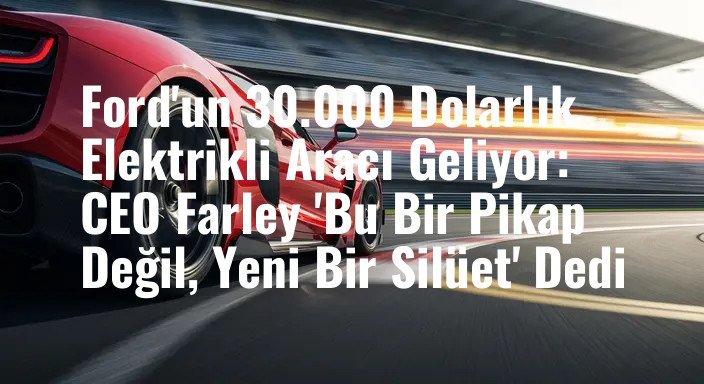 Ford'un 30.000 Dolarlık Elektrikli Aracı Geliyor: CEO Farley 'Bu Bir Pikap Değil, Yeni Bir Silüet' Dedi