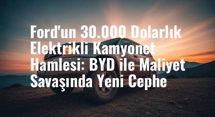 Ford'un 30.000 Dolarlık Elektrikli Kamyonet Hamlesi: BYD ile Maliyet Savaşında Yeni Cephe
