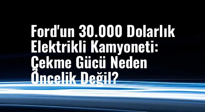 Ford'un 30.000 Dolarlık Elektrikli Kamyoneti: Çekme Gücü Neden Öncelik Değil?