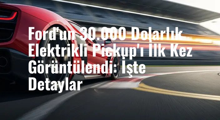 Ford'un 30.000 Dolarlık Elektrikli Pickup'ı İlk Kez Görüntülendi: İşte Detaylar
