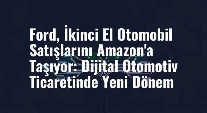 Ford, İkinci El Otomobil Satışlarını Amazon'a Taşıyor: Dijital Otomotiv Ticaretinde Yeni Dönem