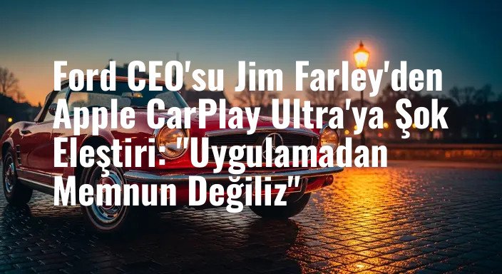Ford CEO'su Jim Farley'den Apple CarPlay Ultra'ya Şok Eleştiri: "Uygulamadan Memnun Değiliz"