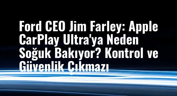 Ford CEO Jim Farley: Apple CarPlay Ultra'ya Neden Soğuk Bakıyor? Kontrol ve Güvenlik Çıkmazı