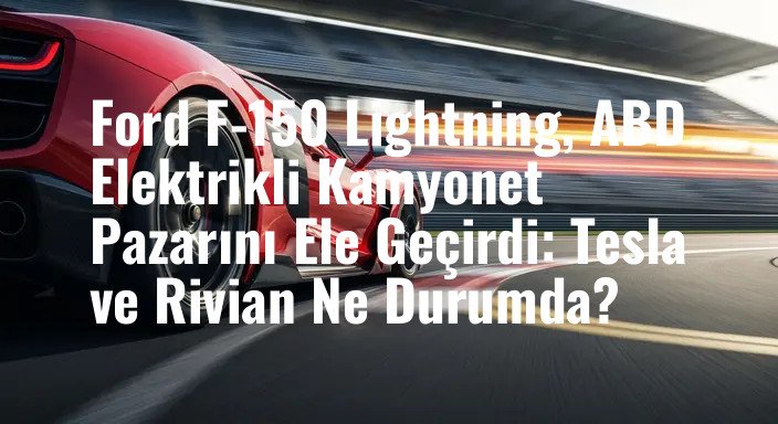 Ford F-150 Lightning, ABD Elektrikli Kamyonet Pazarını Ele Geçirdi: Tesla ve Rivian Ne Durumda?