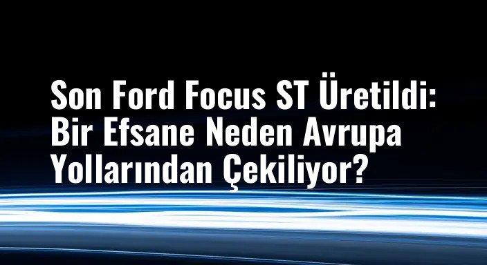 Son Ford Focus ST Üretildi: Bir Efsane Neden Avrupa Yollarından Çekiliyor?