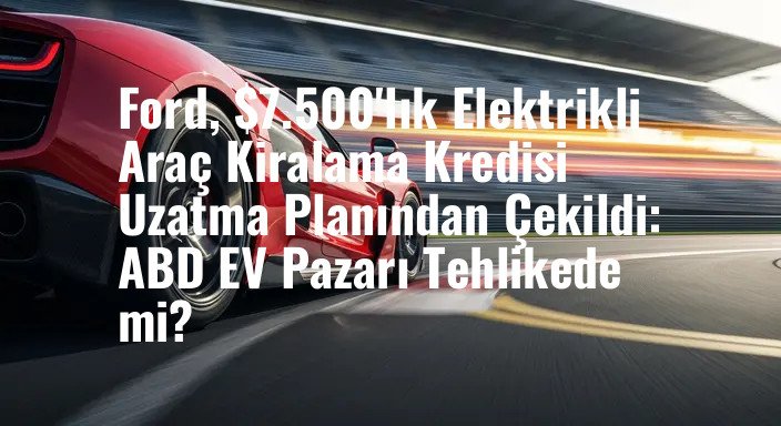 Ford, $7.500'lık Elektrikli Araç Kiralama Kredisi Uzatma Planından Çekildi: ABD EV Pazarı Tehlikede mi?