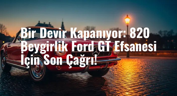 Bir Devir Kapanıyor: 820 Beygirlik Ford GT Efsanesi İçin Son Çağrı!