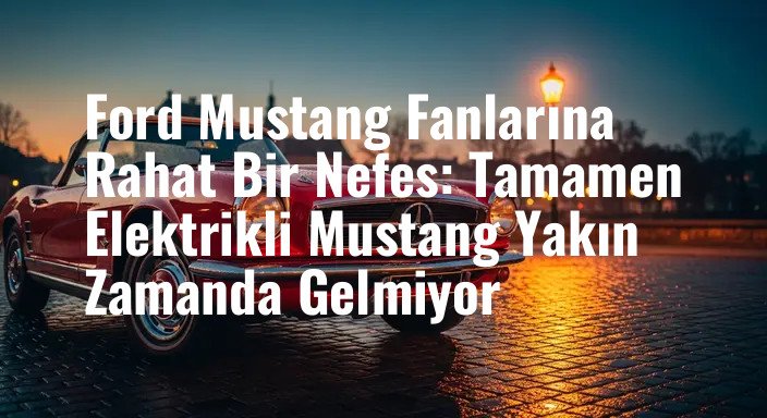 Ford Mustang Fanlarına Rahat Bir Nefes: Tamamen Elektrikli Mustang Yakın Zamanda Gelmiyor