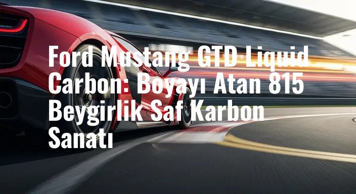 Ford Mustang GTD Liquid Carbon: Boyayı Atan 815 Beygirlik Saf Karbon Sanatı