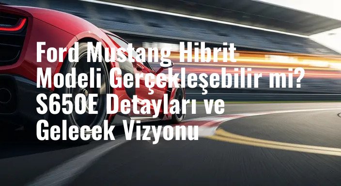 Ford Mustang Hibrit Modeli Gerçekleşebilir mi? S650E Detayları ve Gelecek Vizyonu