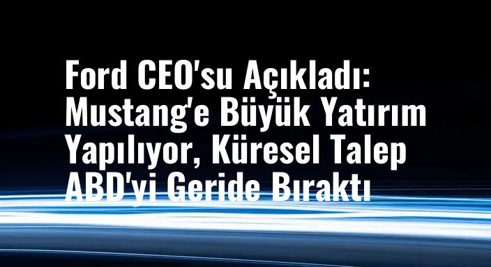Ford CEO'su Açıkladı: Mustang'e Büyük Yatırım Yapılıyor, Küresel Talep ABD'yi Geride Bıraktı