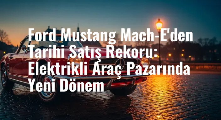 Ford Mustang Mach-E'den Tarihi Satış Rekoru: Elektrikli Araç Pazarında Yeni Dönem