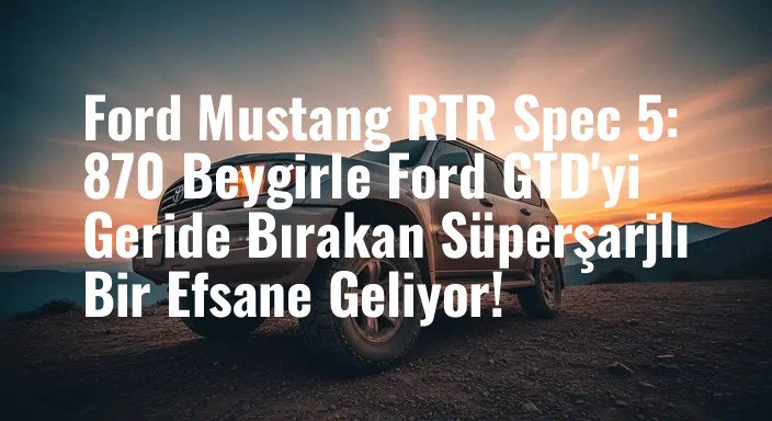 Ford Mustang RTR Spec 5: 870 Beygirle Ford GTD'yi Geride Bırakan Süperşarjlı Bir Efsane Geliyor!