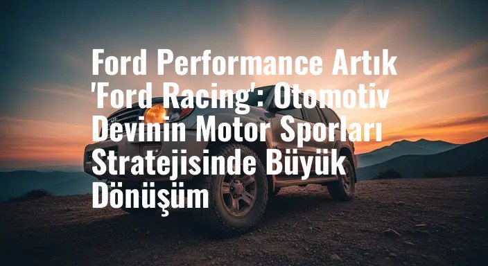 Ford Performance Artık 'Ford Racing': Otomotiv Devinin Motor Sporları Stratejisinde Büyük Dönüşüm
