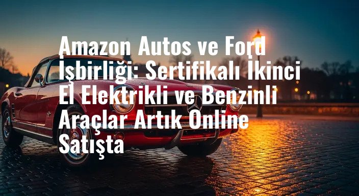 Amazon Autos ve Ford İşbirliği: Sertifikalı İkinci El Elektrikli ve Benzinli Araçlar Artık Online Satışta