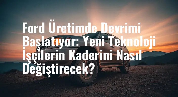 Ford Üretimde Devrimi Başlatıyor: Yeni Teknoloji İşçilerin Kaderini Nasıl Değiştirecek?